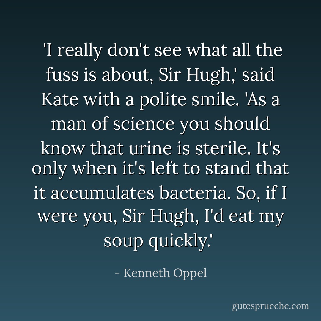  'I really don't see what all the fuss is about, Sir Hugh,' said Kate with a polite smile. 'As a man of science you should know that urine is sterile. It's only when it's left to stand that it accumulates bacteria. So, if I were you, Sir Hugh, I'd eat my soup quickly.'  - Kenneth Oppel