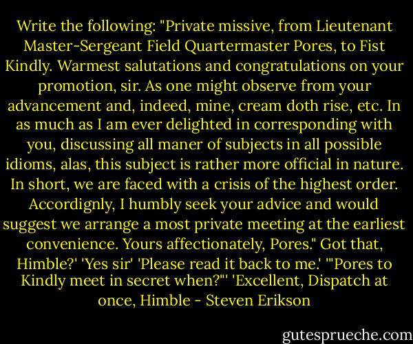 Write the following: "Private missive, from Lieutenant Master-Sergeant Field Quartermaster Pores, to Fist Kindly. Warmest salutations and congratulations on your promotion, sir. As one might observe from your advancement and, indeed, mine, cream doth rise, etc. In as much as I am ever delighted in corresponding with you, discussing all maner of subjects in all possible idioms, alas, this subject is rather more official in nature. In short, we are faced with a crisis of the highest order. Accordignly, I humbly seek your advice and would suggest we arrange a most private meeting at the earliest convenience. Yours affectionately, Pores." Got that, Himble?'<br />'Yes sir'<br />'Please read it back to me.'<br />'"Pores to Kindly meet in secret when?"'<br />'Excellent, Dispatch at once, Himble - Steven Erikson
