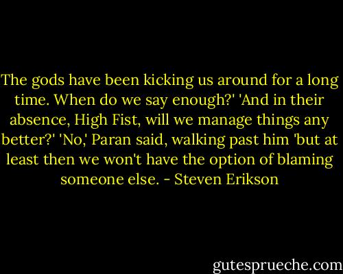 The gods have been kicking us around for a long time. When do we say enough?'<br />'And in their absence, High Fist, will we manage things any better?'<br />'No,' Paran said, walking past him 'but at least then we won't have the option of blaming someone else. - Steven Erikson