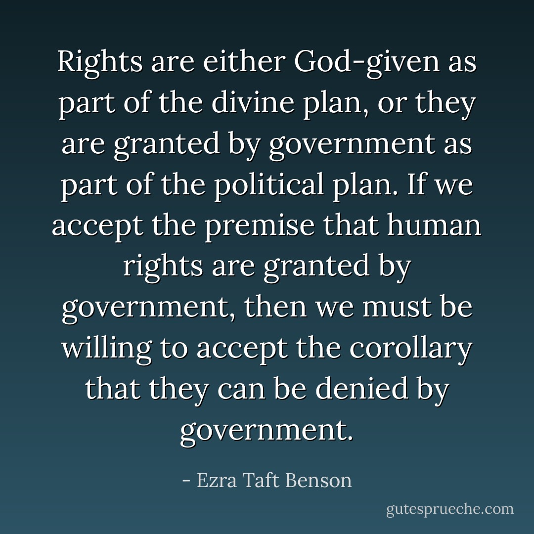 Rights are either God-given as part of the divine plan, or they are granted by government as part of the political plan. If we accept the premise that human rights are granted by government, then we must be willing to accept the corollary that they can be denied by government. - Ezra Taft Benson