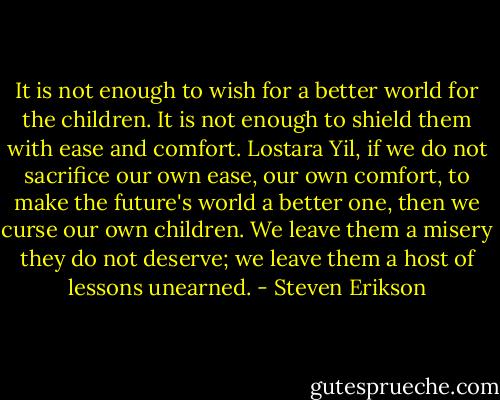 It is not enough to wish for a better world for the children. It is not enough to shield them with ease and comfort. Lostara Yil, if we do not sacrifice our own ease, our own comfort, to make the future's world a better one, then we curse our own children. We leave them a misery they do not deserve; we leave them a host of lessons unearned. - Steven Erikson