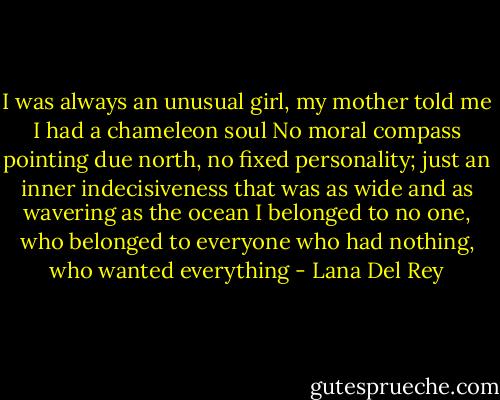 I was always an unusual girl,<br />my mother told me I had a chameleon soul<br />No moral compass pointing due north, no fixed personality;<br />just an inner indecisiveness that was as wide and as wavering as the ocean<br />I belonged to no one, who belonged to everyone<br />who had nothing, who wanted everything - Lana Del Rey