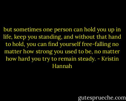but sometimes one person can hold you up in life, keep you standing, and without that hand to hold, you can find yourself free-falling no matter how strong you used to be, no matter how hard you try to remain steady. - Kristin Hannah