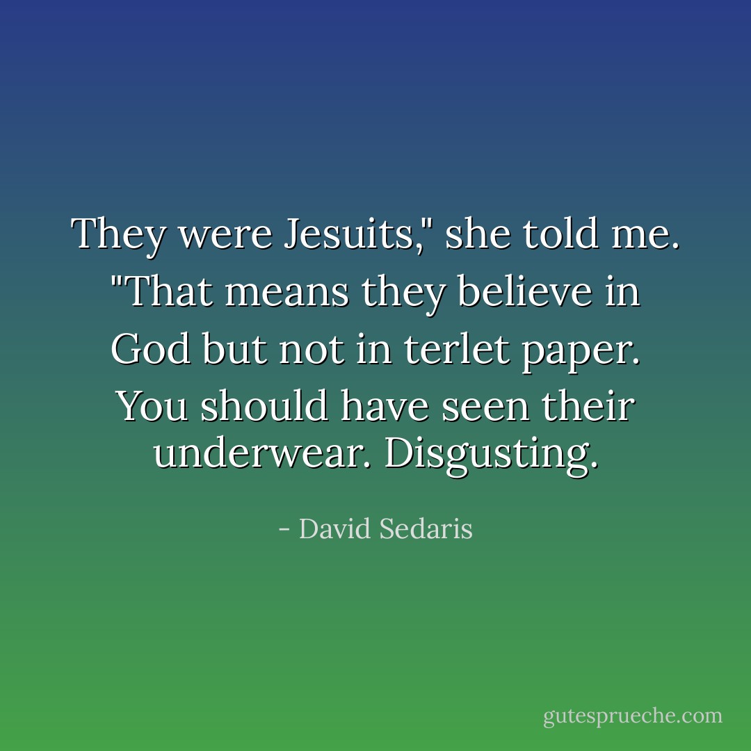 They were Jesuits," she told me. "That means they believe in God but not in terlet paper. You should have seen their underwear. Disgusting. - David Sedaris