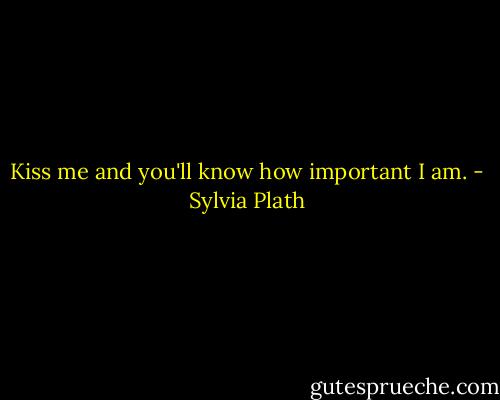 Kiss me and you'll know how important I am. - Sylvia Plath