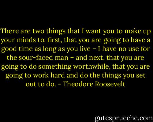 There are two things that I want you to make up your minds to: first, that you are going to have a good time as long as you live – I have no use for the sour-faced man – and next, that you are going to do something worthwhile, that you are going to work hard and do the things you set out to do. - Theodore Roosevelt