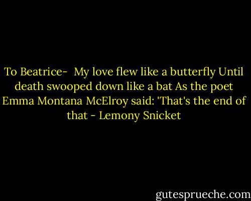 To Beatrice- <br />My love flew like a butterfly<br />Until death swooped down like a bat<br />As the poet Emma Montana McElroy said:<br />'That's the end of that - Lemony Snicket