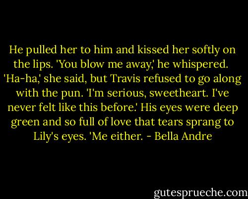 He pulled her to him and kissed her softly on the lips. 'You blow me away,' he whispered. <br />'Ha-ha,' she said, but Travis refused to go along with the pun.<br />'I'm serious, sweetheart. I've never felt like this before.'<br />His eyes were deep green and so full of love that tears sprang to Lily's eyes. 'Me either. - Bella Andre