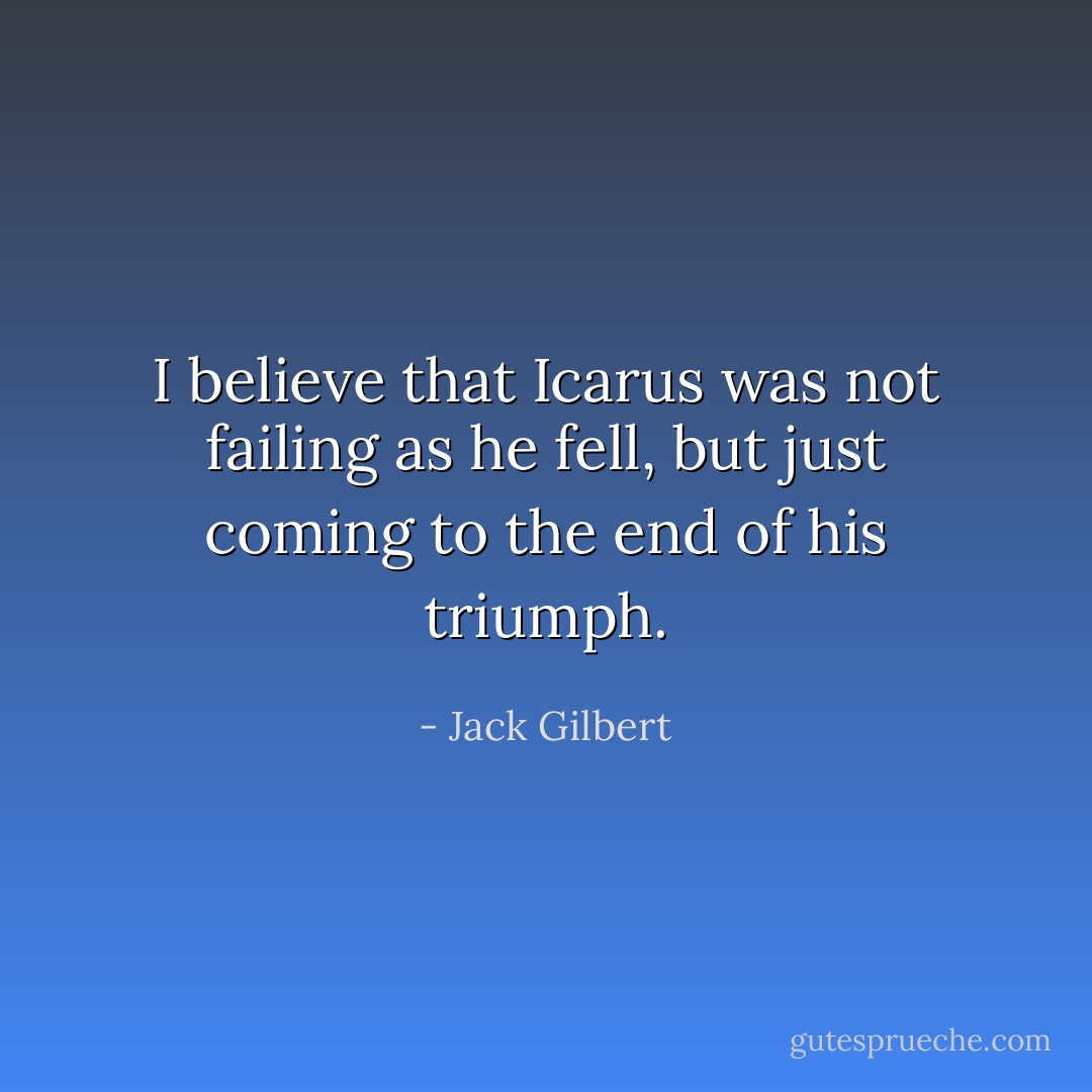 I believe that Icarus was not failing as he fell, but just coming to the end of his triumph. - Jack Gilbert