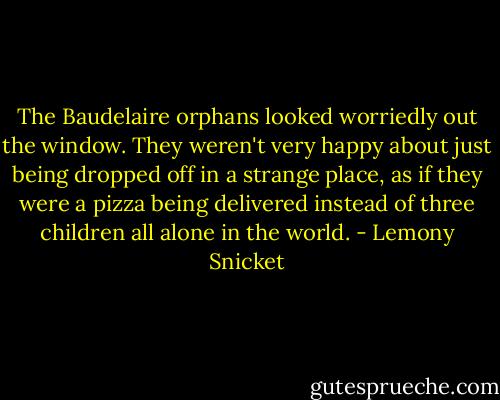 The Baudelaire orphans looked worriedly out the window. They weren't very happy about just being dropped off in a strange place, as if they were a pizza being delivered instead of three children all alone in the world. - Lemony Snicket