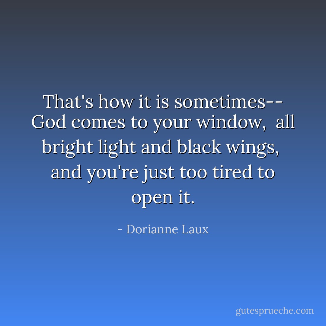 That's how it is sometimes--<br />God comes to your window, <br />all bright light and black wings, <br />and you're just too tired to open it. - Dorianne Laux