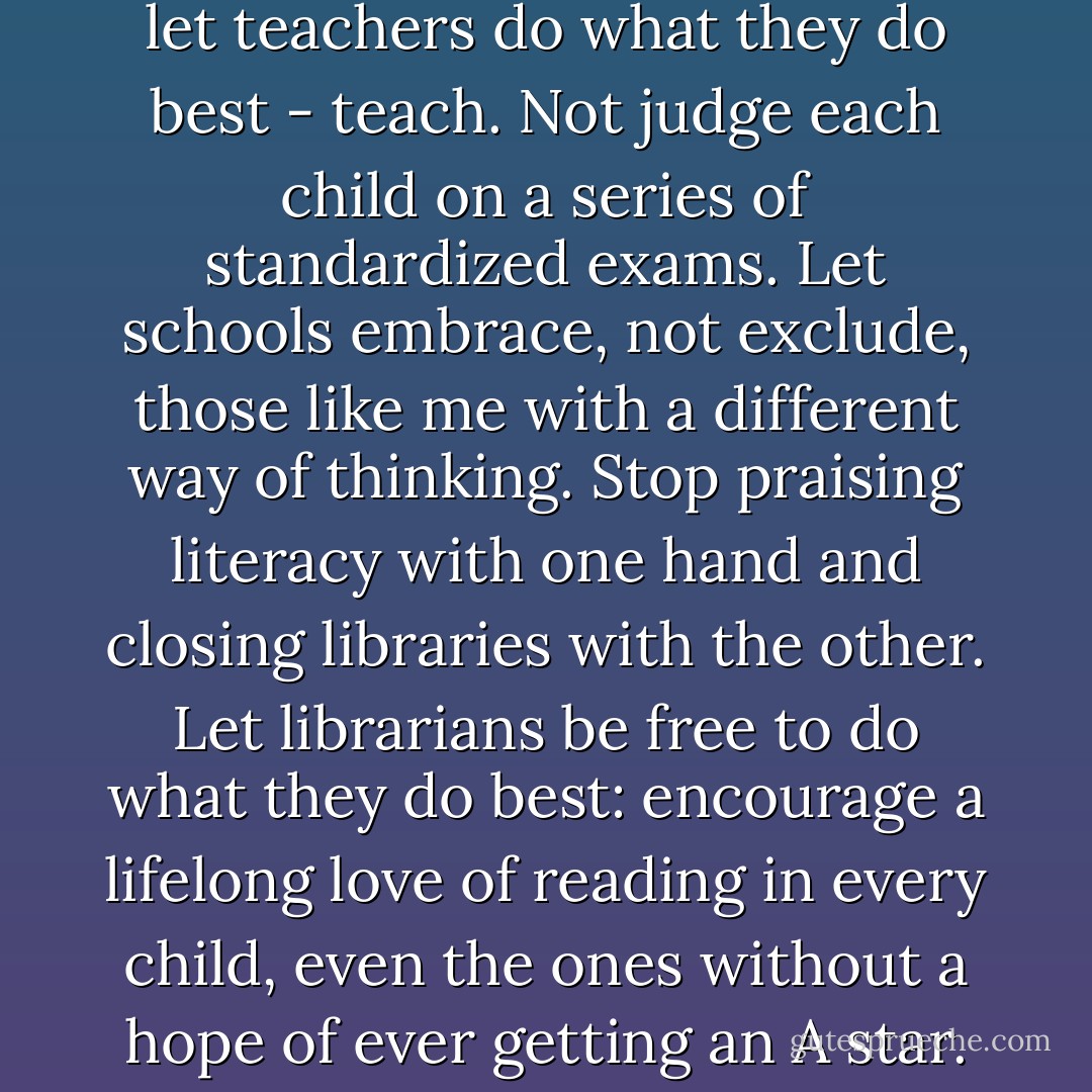Wouldn't it be good if we could let teachers do what they do best - teach. Not judge each child on a series of standardized exams. Let schools embrace, not exclude, those like me with a different way of thinking.<br />Stop praising literacy with one hand and closing libraries with the other. Let librarians be free to do what they do best: encourage a lifelong love of reading in every child, even the ones without a hope of ever getting an A star. - Sally Gardner