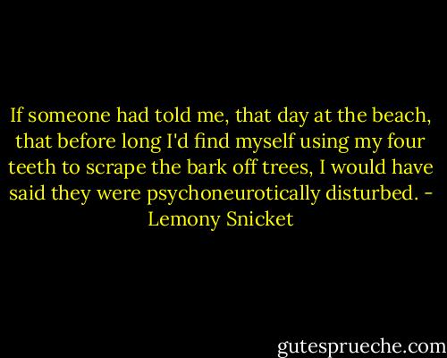 If someone had told me, that day at the beach, that before long I'd find myself using my four teeth to scrape the bark off trees, I would have said they were psychoneurotically disturbed. - Lemony Snicket