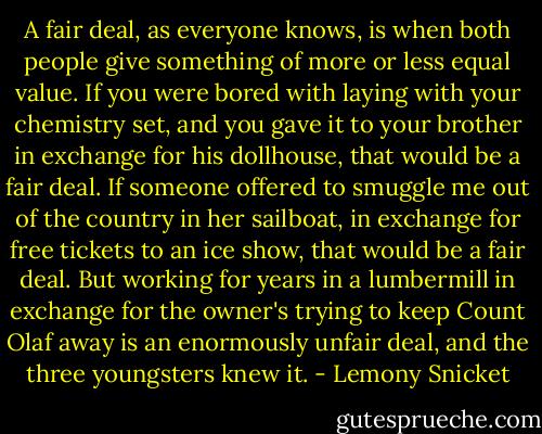 A fair deal, as everyone knows, is when both people give something of more or less equal value. If you were bored with laying with your chemistry set, and you gave it to your brother in exchange for his dollhouse, that would be a fair deal. If someone offered to smuggle me out of the country in her sailboat, in exchange for free tickets to an ice show, that would be a fair deal. But working for years in a lumbermill in exchange for the owner's trying to keep Count Olaf away is an enormously unfair deal, and the three youngsters knew it. - Lemony Snicket