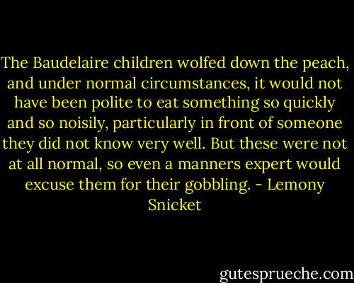 The Baudelaire children wolfed down the peach, and under normal circumstances, it would not have been polite to eat something so quickly and so noisily, particularly in front of someone they did not know very well. But these were not at all normal, so even a manners expert would excuse them for their gobbling. - Lemony Snicket