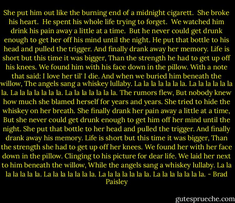 She put him out like the burning end of a midnight cigarett. <br />She broke his heart. <br />He spent his whole life trying to forget. <br />We watched him drink his pain away a little at a time. <br />But he never could get drunk enough to get her off his mind until the night.<br />He put that bottle to his head and pulled the trigger.<br />And finally drank away her memory.<br />Life is short but this time it was bigger,<br />Than the strength he had to get up off his knees.<br />We found him with his face down in the pillow.<br />With a note that said: I love her til' I die.<br />And when we buried him beneath the willow,<br />The angels sang a whiskey lullaby.<br />La la la la la la la. La la la la la la la.<br />La la la la la la la. La la la la la la la.<br />The rumors flew,<br />But nobody knew how much she blamed herself for years and years.<br />She tried to hide the whiskey on her breath.<br />She finally drank her pain away a little at a time,<br />But she never could get drunk enough to get him off her mind until the night.<br />She put that bottle to her head and pulled the trigger.<br />And finally drank away his memory.<br />Life is short but this time it was bigger,<br />Than the strength she had to get up off her knees.<br />We found her with her face down in the pillow.<br />Clinging to his picture for dear life.<br />We laid her next to him beneath the willow,<br />While the angels sang a whiskey lullaby.<br />La la la la la la la. La la la la la la la.<br />La la la la la la la. La la la la la la la. - Brad Paisley