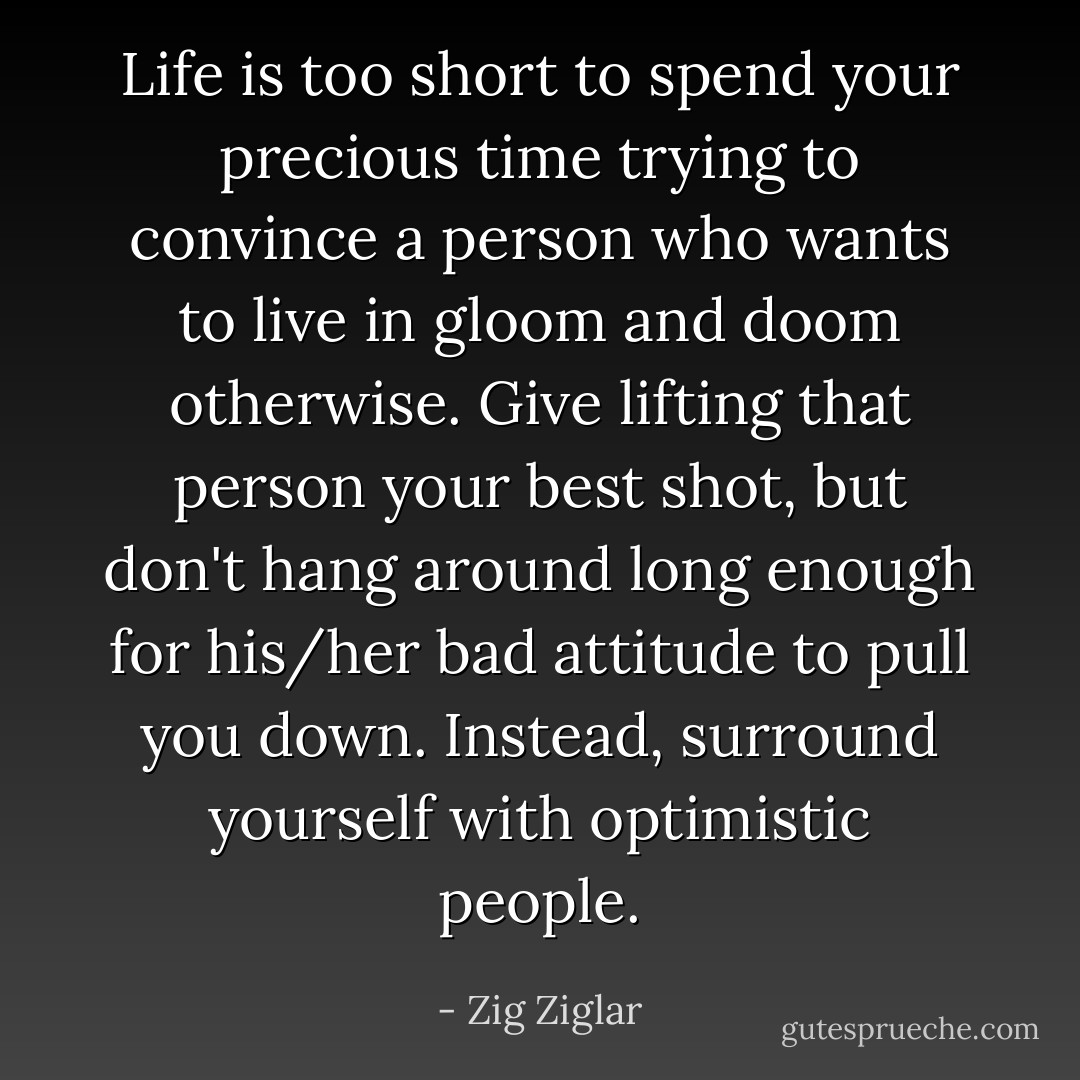 Life is too short to spend your precious time trying to convince a person who wants to live in gloom and doom otherwise. Give lifting that person your best shot, but don't hang around long enough for his/her bad attitude to pull you down. Instead, surround yourself with optimistic people. - Zig Ziglar