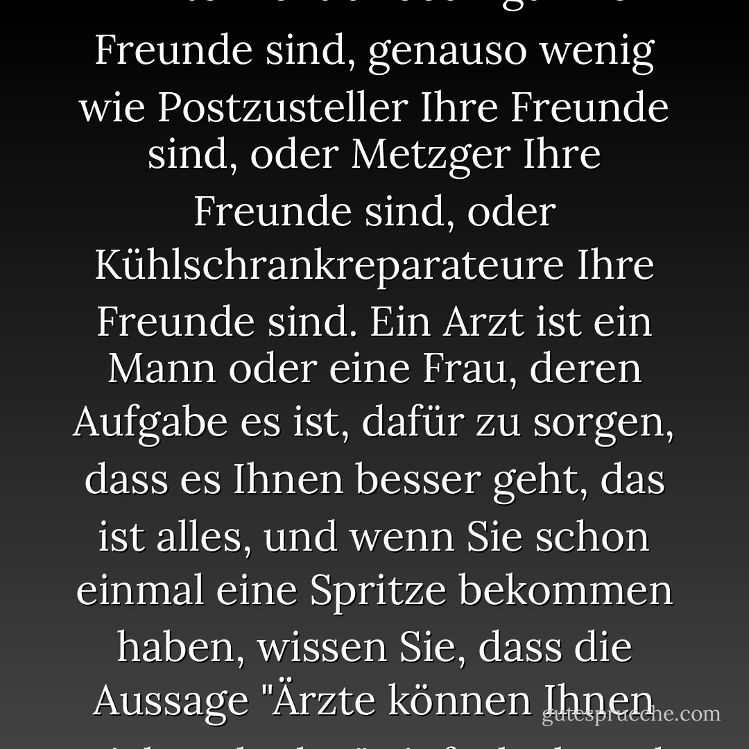 Jeder, der schon einmal bei einem Arzt war, weiß, dass Ärzte nicht unbedingt Ihre Freunde sind, genauso wenig wie Postzusteller Ihre Freunde sind, oder Metzger Ihre Freunde sind, oder Kühlschrankreparateure Ihre Freunde sind. Ein Arzt ist ein Mann oder eine Frau, deren Aufgabe es ist, dafür zu sorgen, dass es Ihnen besser geht, das ist alles, und wenn Sie schon einmal eine Spritze bekommen haben, wissen Sie, dass die Aussage "Ärzte können Ihnen nicht schaden" einfach absurd ist. - Lemony Snicket<