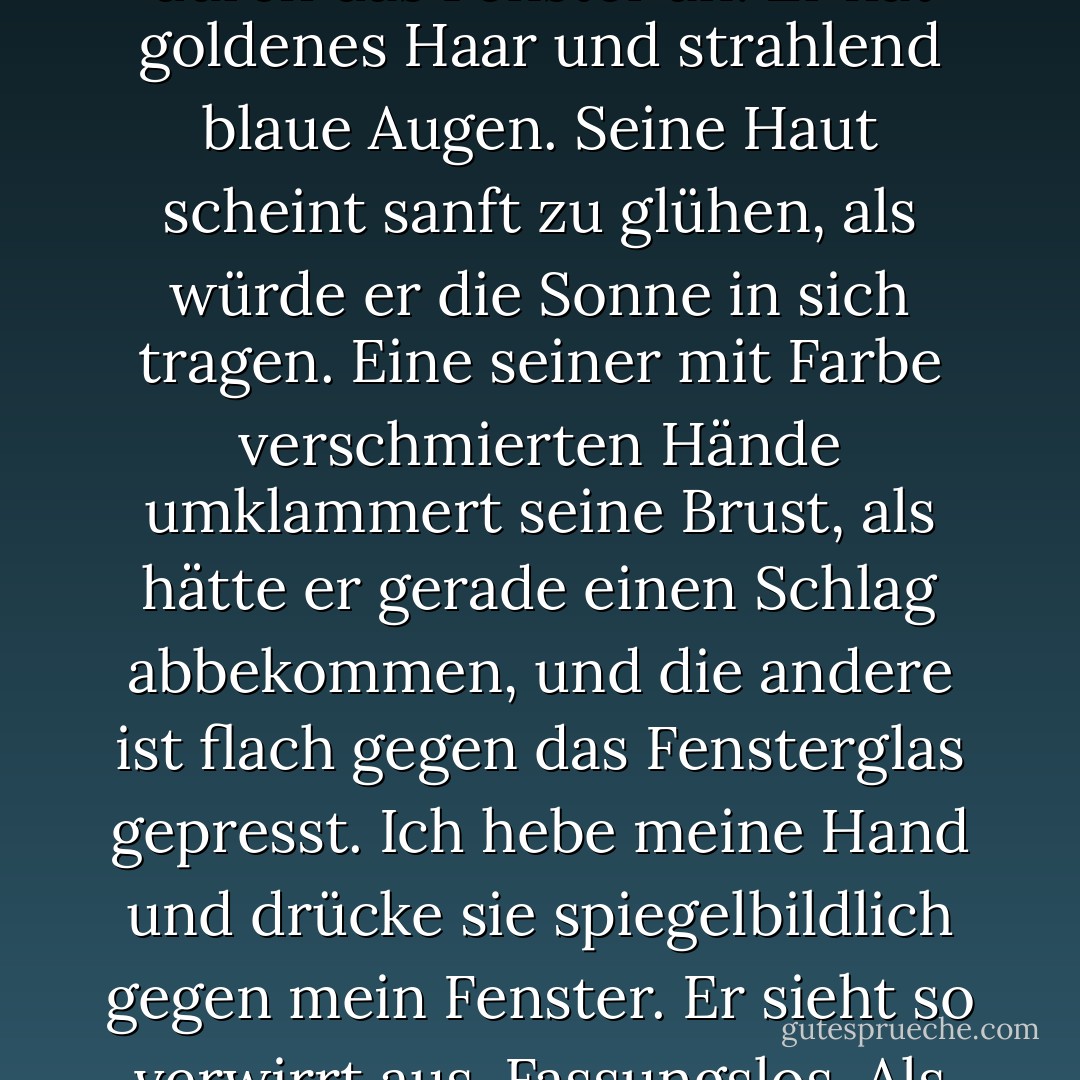 Im anderen Zug sitzt der schönste Junge, den ich je gesehen habe, und schaut mich durch das Fenster an. Er hat goldenes Haar und strahlend blaue Augen. Seine Haut scheint sanft zu glühen, als würde er die Sonne in sich tragen. Eine seiner mit Farbe verschmierten Hände umklammert seine Brust, als hätte er gerade einen Schlag abbekommen, und die andere ist flach gegen das Fensterglas gepresst. Ich hebe meine Hand und drücke sie spiegelbildlich gegen mein Fenster. Er sieht so verwirrt aus. Fassungslos. Als ob er gerade einen Geist gesehen hätte. - Josephine Angelini<