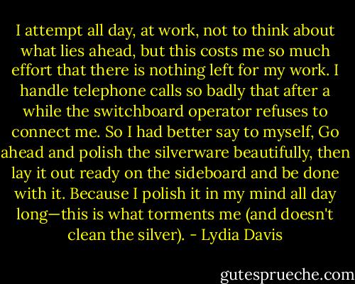 I attempt all day, at work, not to think about what lies ahead, but this costs me so much effort that there is nothing left for my work. I handle telephone calls so badly that after a while the switchboard operator refuses to connect me. So I had better say to myself, Go ahead and polish the silverware beautifully, then lay it out ready on the sideboard and be done with it. Because I polish it in my mind all day long—this is what torments me (and doesn't clean the silver). - Lydia Davis