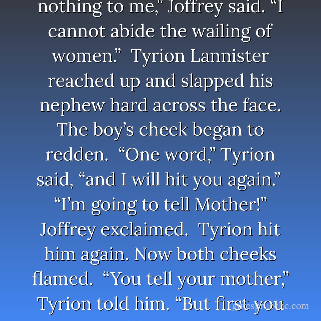 Tyrion turned to his nephew. “Joffrey, it is past time you called on Lord Eddard and his lady, to offer them your comfort.”<br /><br />Joffrey looked as petulant as only a boy prince can look. “What good will my comfort do them?”<br /><br />“None,” Tyrion said. “Yet it is expected of you. Your absence has been noted.”<br /><br />“The Stark boy is nothing to me,” Joffrey said. “I cannot abide the wailing of women.”<br /><br />Tyrion Lannister reached up and slapped his nephew hard across the face. The boy’s cheek began to redden.<br /><br />“One word,” Tyrion said, “and I will hit you again.”<br /><br />“I’m going to tell Mother!” Joffrey exclaimed.<br /><br />Tyrion hit him again. Now both cheeks flamed.<br /><br />“You tell your mother,” Tyrion told him. “But first you get yourself to Lord and Lady Stark, and you fall to your knees in front of them, and you tell them how very sorry you are, and that you are at their service if there is the slightest thing you can do for them or theirs in this desperate hour, and that all your prayers go with them. Do you understand? - George R.R. Martin