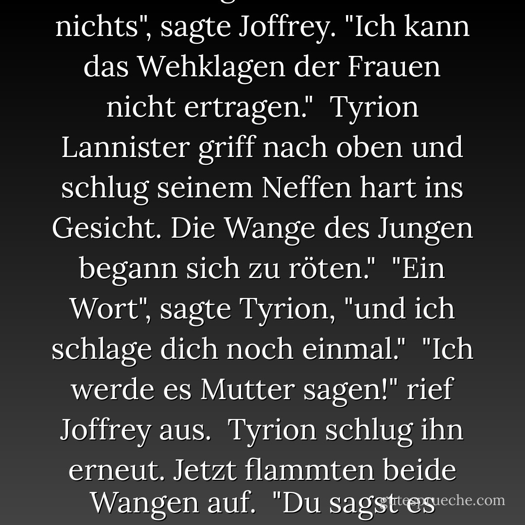 Tyrion wandte sich an seinen Neffen. "Joffrey, es ist an der Zeit, dass du Lord Eddard und seine Lady aufsuchst und ihnen deinen Trost anbietest."<br /><br />Joffrey sah so bockig aus, wie nur ein junger Prinz aussehen kann. "Was wird mein Trost ihnen nützen?"<br /><br />"Nichts", sagte Tyrion. "Dennoch wird es von dir erwartet. Eure Abwesenheit ist bemerkt worden."<br /><br />"Der Stark-Junge bedeutet mir nichts", sagte Joffrey. "Ich kann das Wehklagen der Frauen nicht ertragen."<br /><br />Tyrion Lannister griff nach oben und schlug seinem Neffen hart ins Gesicht. Die Wange des Jungen begann sich zu röten."<br /><br />"Ein Wort", sagte Tyrion, "und ich schlage dich noch einmal."<br /><br />"Ich werde es Mutter sagen!" rief Joffrey aus.<br /><br />Tyrion schlug ihn erneut. Jetzt flammten beide Wangen auf.<br /><br />"Du sagst es deiner Mutter", sagte Tyrion zu ihm. "Aber zuerst gehst du zu Lord und Lady Stark, fällst vor ihnen auf die Knie und sagst ihnen, wie sehr es dir leid tut und dass du ihnen zu Diensten bist, wenn du in dieser verzweifelten Stunde auch nur das Geringste für sie oder die ihren tun kannst, und dass all deine Gebete mit ihnen sind. Haben Sie das verstanden? - George R.R. Martin<