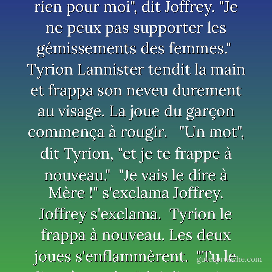 Tyrion se tourna vers son neveu. "Joffrey, il est grand temps que tu rendes visite à Lord Eddard et à sa dame, pour leur offrir ton réconfort. <br /><br />Joffrey avait l'air aussi pétulant que seul un petit prince peut l'être. "Quel bien mon réconfort leur apportera-t-il ? <br /><br />"Aucun", dit Tyrion. "Pourtant, c'est ce que l'on attend de vous. Votre absence a été remarquée."<br /><br />"Le fils Stark n'est rien pour moi", dit Joffrey. "Je ne peux pas supporter les gémissements des femmes."<br /><br />Tyrion Lannister tendit la main et frappa son neveu durement au visage. La joue du garçon commença à rougir. <br /><br />"Un mot", dit Tyrion, "et je te frappe à nouveau."<br /><br />"Je vais le dire à Mère !" s'exclama Joffrey. Joffrey s'exclama.<br /><br />Tyrion le frappa à nouveau. Les deux joues s'enflammèrent.<br /><br />"Tu le diras à ta mère", lui dit Tyrion. "Mais d'abord, tu vas voir Lord et Lady Stark, tu tombes à genoux devant eux, et tu leur dis à quel point tu es désolé, et que tu es à leur service s'il y a la moindre chose que tu puisses faire pour eux ou les leurs en cette heure désespérée, et que toutes tes prières les accompagnent. Vous comprenez ? - George R.R. Martin