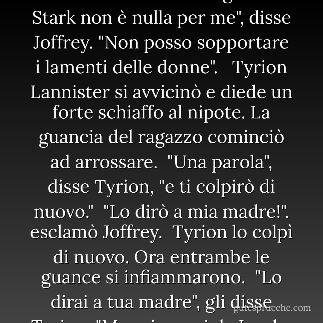 Tyrion si rivolse al nipote. "Joffrey, è ora che tu faccia visita a Lord Eddard e alla sua signora, per offrire loro il tuo conforto."<br /><br />Joffrey aveva l'aria petulante che solo un principe bambino può avere. "A cosa servirà il mio conforto?"<br /><br />"A nulla", disse Tyrion. "Eppure ci si aspetta da te. La tua assenza è stata notata."<br /><br />"Il ragazzo Stark non è nulla per me", disse Joffrey. "Non posso sopportare i lamenti delle donne". <br /><br />Tyrion Lannister si avvicinò e diede un forte schiaffo al nipote. La guancia del ragazzo cominciò ad arrossare.<br /><br />"Una parola", disse Tyrion, "e ti colpirò di nuovo."<br /><br />"Lo dirò a mia madre!". esclamò Joffrey.<br /><br />Tyrion lo colpì di nuovo. Ora entrambe le guance si infiammarono.<br /><br />"Lo dirai a tua madre", gli disse Tyrion. "Ma prima vai da Lord e Lady Stark, ti inginocchi davanti a loro e dici loro quanto sei dispiaciuto, e che sei al loro servizio se c'è una minima cosa che puoi fare per loro o per i loro in quest'ora disperata, e che tutte le tue preghiere vanno a loro. Avete capito? - George R.R. Martin