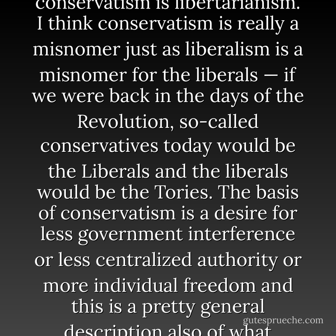 If you analyze it I believe the very heart and soul of conservatism is libertarianism. I think conservatism is really a misnomer just as liberalism is a misnomer for the liberals — if we were back in the days of the Revolution, so-called conservatives today would be the Liberals and the liberals would be the Tories. The basis of conservatism is a desire for less government interference or less centralized authority or more individual freedom and this is a pretty general description also of what libertarianism is. - Ronald Reagan