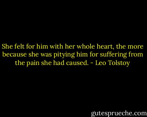 She felt for him with her whole heart, the more because she was pitying him for suffering from the pain she had caused. - Leo Tolstoy