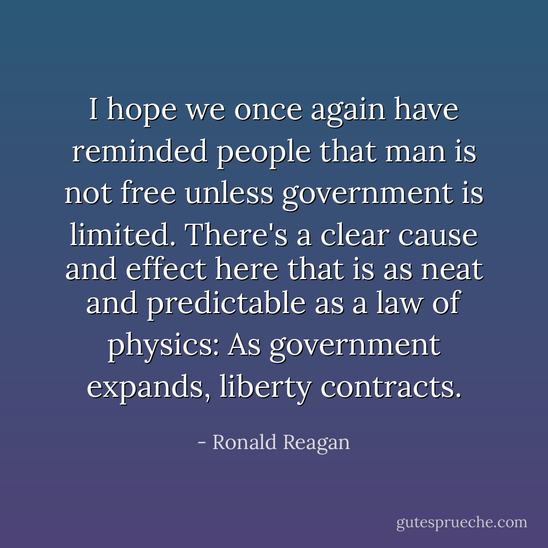 I hope we once again have reminded people that man is not free unless government is limited. There's a clear cause and effect here that is as neat and predictable as a law of physics: As government expands, liberty contracts. - Ronald Reagan