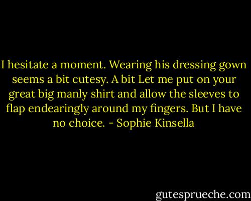 I hesitate a moment. Wearing his dressing gown seems a bit cutesy. A bit Let me put on your great big manly shirt and allow the sleeves to flap endearingly around my fingers. But I have no choice. - Sophie Kinsella