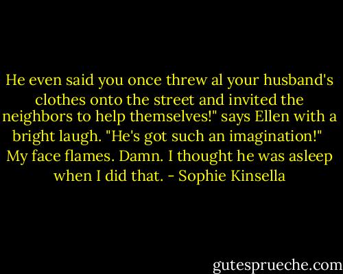 He even said you once threw al your husband's clothes onto the street and invited the neighbors to help themselves!" says Ellen with a bright laugh. "He's got such an imagination!"<br /><br />My face flames. Damn. I thought he was asleep when I did that. - Sophie Kinsella