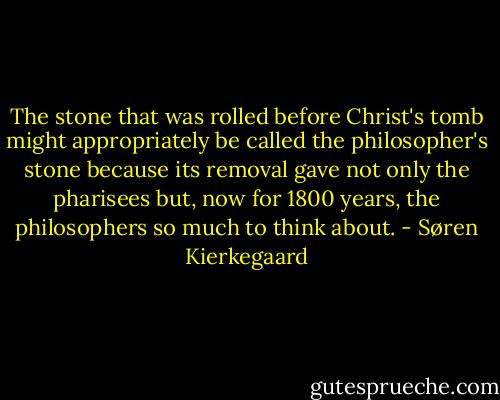 The stone that was rolled before Christ's tomb might appropriately be called the philosopher's stone because its removal gave not only the pharisees but, now for 1800 years, the philosophers so much to think about. - Søren Kierkegaard