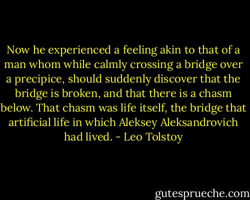 Now he experienced a feeling akin to that of a man whom while calmly crossing a bridge over a precipice, should suddenly discover that the bridge is broken, and that there is a chasm below. That chasm was life itself, the bridge that artificial life in which Aleksey Aleksandrovich had lived. - Leo Tolstoy