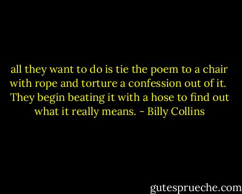 all they want to do<br />is tie the poem to a chair with rope<br />and torture a confession out of it.<br /><br />They begin beating it with a hose<br />to find out what it really means. - Billy Collins