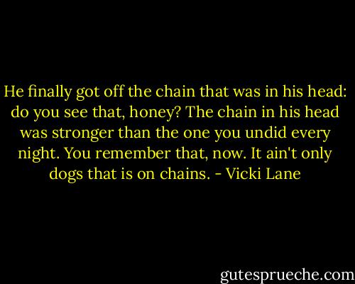 He finally got off the chain that was in his head: do you see that, honey? The chain in his head was stronger than the one you undid every night. You remember that, now. It ain't only dogs that is on chains. - Vicki Lane
