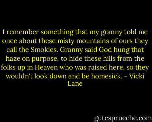 I remember something that my granny told me once about these misty mountains of ours they call the Smokies. Granny said God hung that haze on purpose, to hide these hills from the folks up in Heaven who was raised here, so they wouldn't look down and be homesick. - Vicki Lane