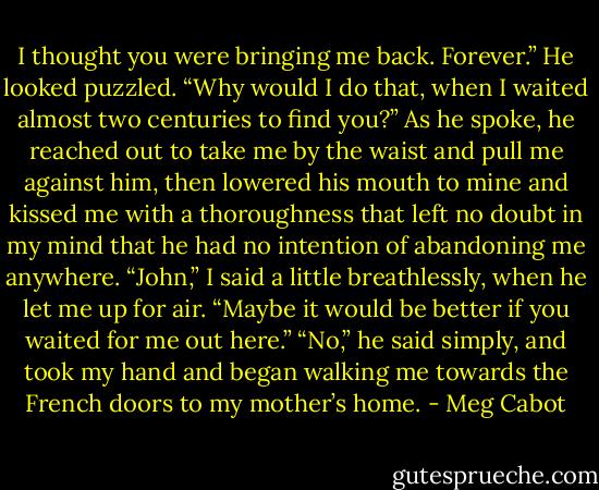 I thought you were bringing me back. Forever.”<br />He looked puzzled. “Why would I do that, when I waited almost two centuries to find you?”<br />As he spoke, he reached out to take me by the waist and pull me against him, then lowered his mouth to mine and kissed me with a thoroughness that left no doubt in my mind that he had no intention of abandoning me anywhere.<br />“John,” I said a little breathlessly, when he let me up for air. “Maybe it would be better if you waited for me out here.”<br />“No,” he said simply, and took my hand and began walking me towards the French doors to my mother’s home. - Meg Cabot