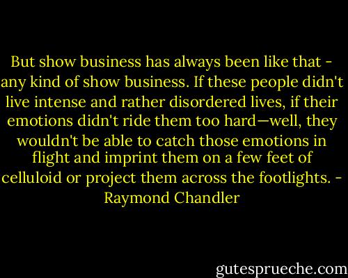 But show business has always been like that - any kind of show business. If these people didn't live intense and rather disordered lives, if their emotions didn't ride them too hard—well, they wouldn't be able to catch those emotions in flight and imprint them on a few feet of celluloid or project them across the footlights. - Raymond Chandler