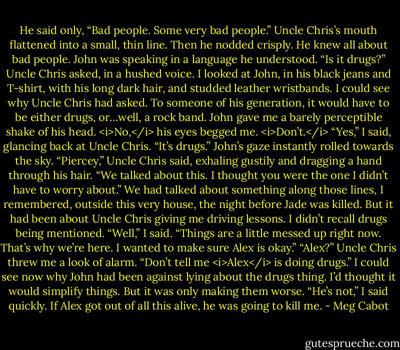 He said only, “Bad people. Some very bad people.”<br />Uncle Chris’s mouth flattened into a small, thin line. Then he nodded crisply. He knew all about bad people. John was speaking in a language he understood.<br />“Is it drugs?” Uncle Chris asked, in a hushed voice.<br />I looked at John, in his black jeans and T-shirt, with his long dark hair, and studded leather wristbands. I could see why Uncle Chris had asked. To someone of his generation, it would have to be either drugs, or…well, a rock band.<br />John gave me a barely perceptible shake of his head. <i>No,</i> his eyes begged me. <i>Don’t.</i><br />“Yes,” I said, glancing back at Uncle Chris. “It’s drugs.”<br />John’s gaze instantly rolled towards the sky.<br />“Piercey,” Uncle Chris said, exhaling gustily and dragging a hand through his hair. “We talked about this. I thought you were the one I didn’t have to worry about.”<br />We had talked about something along those lines, I remembered, outside this very house, the night before Jade was killed. But it had been about Uncle Chris giving me driving lessons. I didn’t recall drugs being mentioned.<br />“Well,” I said. “Things are a little messed up right now. That’s why we’re here. I wanted to make sure Alex is okay.”<br />“Alex?” Uncle Chris threw me a look of alarm. “Don’t tell me <i>Alex</i> is doing drugs.”<br />I could see now why John had been against lying about the drugs thing. I’d thought it would simplify things. But it was only making them worse.<br />“He’s not,” I said quickly. If Alex got out of all this alive, he was going to kill me. - Meg Cabot