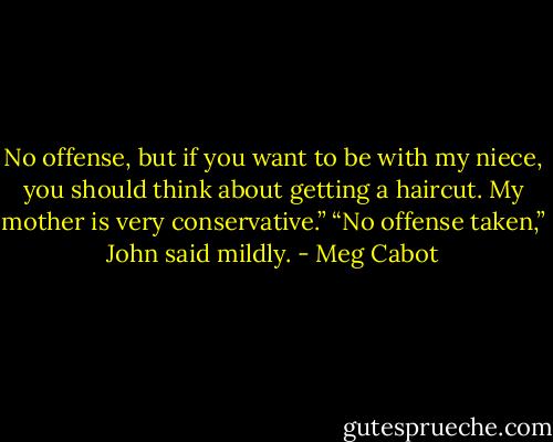 No offense, but if you want to be with my niece, you should think about getting a haircut. My mother is very conservative.”<br />“No offense taken,” John said mildly. - Meg Cabot