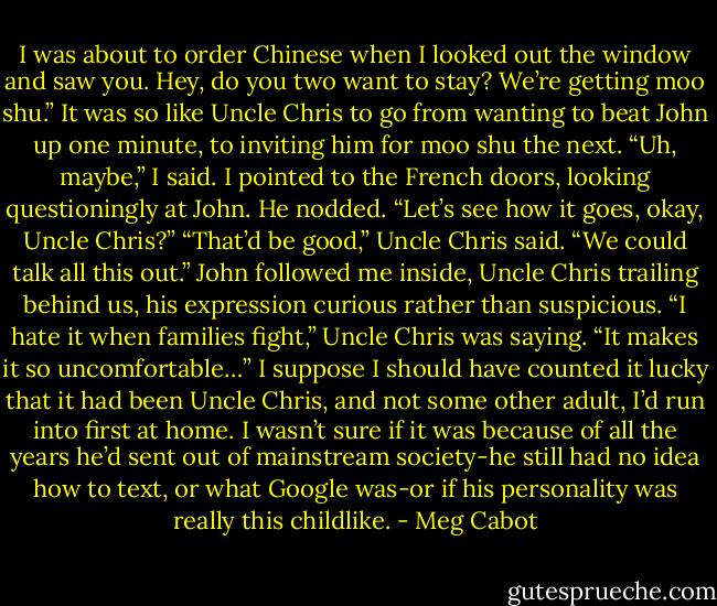 I was about to order Chinese when I looked out the window and saw you. Hey, do you two want to stay? We’re getting moo shu.”<br />It was so like Uncle Chris to go from wanting to beat John up one minute, to inviting him for moo shu the next.<br />“Uh, maybe,” I said. I pointed to the French doors, looking questioningly at John. He nodded. “Let’s see how it goes, okay, Uncle Chris?”<br />“That’d be good,” Uncle Chris said. “We could talk all this out.”<br />John followed me inside, Uncle Chris trailing behind us, his expression curious rather than suspicious.<br />“I hate it when families fight,” Uncle Chris was saying. “It makes it so uncomfortable…”<br />I suppose I should have counted it lucky that it had been Uncle Chris, and not some other adult, I’d run into first at home. I wasn’t sure if it was because of all the years he’d sent out of mainstream society-he still had no idea how to text, or what Google was-or if his personality was really this childlike. - Meg Cabot