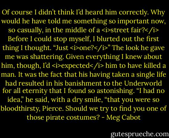 Of course I didn’t think I’d heard him correctly. Why would he have told me something so important now, so casually, in the middle of a <i>street fair?</i><br />Before I could stop myself, I blurted out the first thing I thought.<br />“Just <i>one?</i>”<br />The look he gave me was shattering.<br />Given everything I knew about him, though, I’d <i>expected</i> him to have killed a man.<br />It was the fact that his having taken a single life had resulted in his banishment to the Underworld for all eternity that I found so astonishing.<br />“I had no idea,” he said, with a dry smile, “that you were so bloodthirsty, Pierce. Should we try to find you one of those pirate costumes? - Meg Cabot