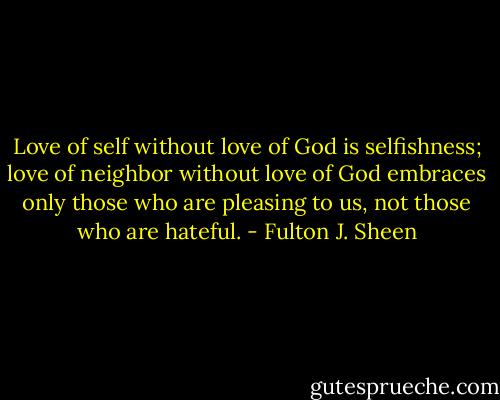 Love of self without love of God is selfishness; love of neighbor without love of God embraces only those who are pleasing to us, not those who are hateful. - Fulton J. Sheen