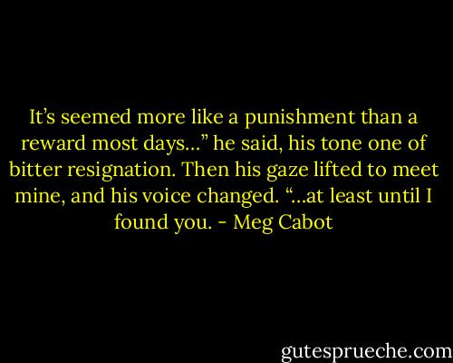 It’s seemed more like a punishment than a reward most days…” he said, his tone one of bitter resignation. Then his gaze lifted to meet mine, and his voice changed. “…at least until I found you. - Meg Cabot