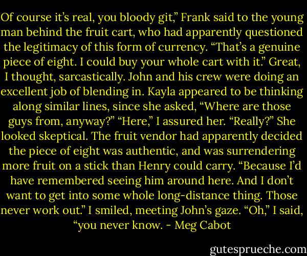 Of course it’s real, you bloody git,” Frank said to the young man behind the fruit cart, who had apparently questioned the legitimacy of this form of currency. “That’s a genuine piece of eight. I could buy your whole cart with it.”<br />Great, I thought, sarcastically. John and his crew were doing an excellent job of blending in.<br />Kayla appeared to be thinking along similar lines, since she asked, “Where are those guys from, anyway?”<br />“Here,” I assured her.<br />“Really?” She looked skeptical. The fruit vendor had apparently decided the piece of eight was authentic, and was surrendering more fruit on a stick than Henry could carry. “Because I’d have remembered seeing him around here. And I don’t want to get into some whole long-distance thing. Those never work out.”<br />I smiled, meeting John’s gaze.<br />“Oh,” I said, “you never know. - Meg Cabot