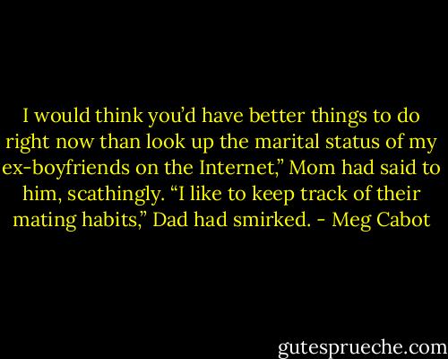 I would think you’d have better things to do right now than look up the marital status of my ex-boyfriends on the Internet,” Mom had said to him, scathingly.<br />“I like to keep track of their mating habits,” Dad had smirked. - Meg Cabot