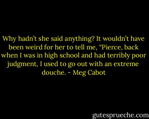 Why hadn’t she said anything? It wouldn’t have been weird for her to tell me, “Pierce, back when I was in high school and had terribly poor judgment, I used to go out with an extreme douche. - Meg Cabot