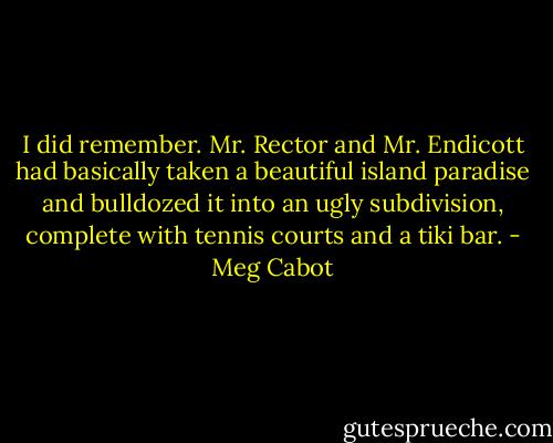 I did remember. Mr. Rector and Mr. Endicott had basically taken a beautiful island paradise and bulldozed it into an ugly subdivision, complete with tennis courts and a tiki bar. - Meg Cabot
